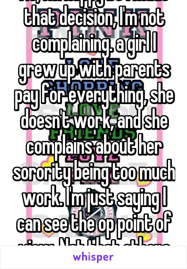 No, I'm happy bc I made that decision, I'm not complaining. a girl I grew up with parents pay for everything, she doesn't work, and she complains about her sorority being too much work. I'm just saying I can see the op point of view. Not that others arnt tired.