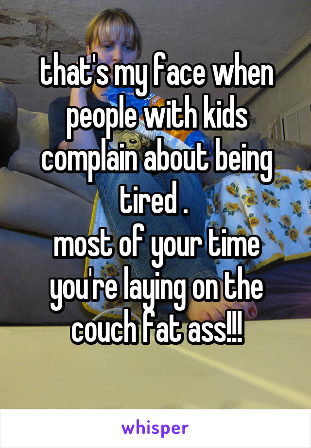 that's my face when people with kids complain about being tired . 
most of your time you're laying on the couch fat ass!!!
