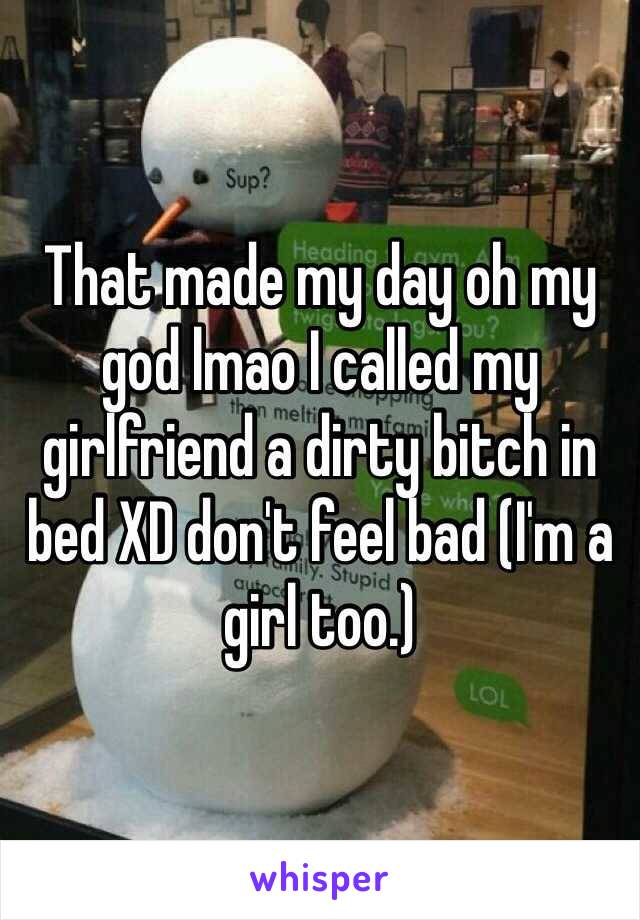 That made my day oh my god lmao I called my girlfriend a dirty bitch in bed XD don't feel bad (I'm a girl too.)