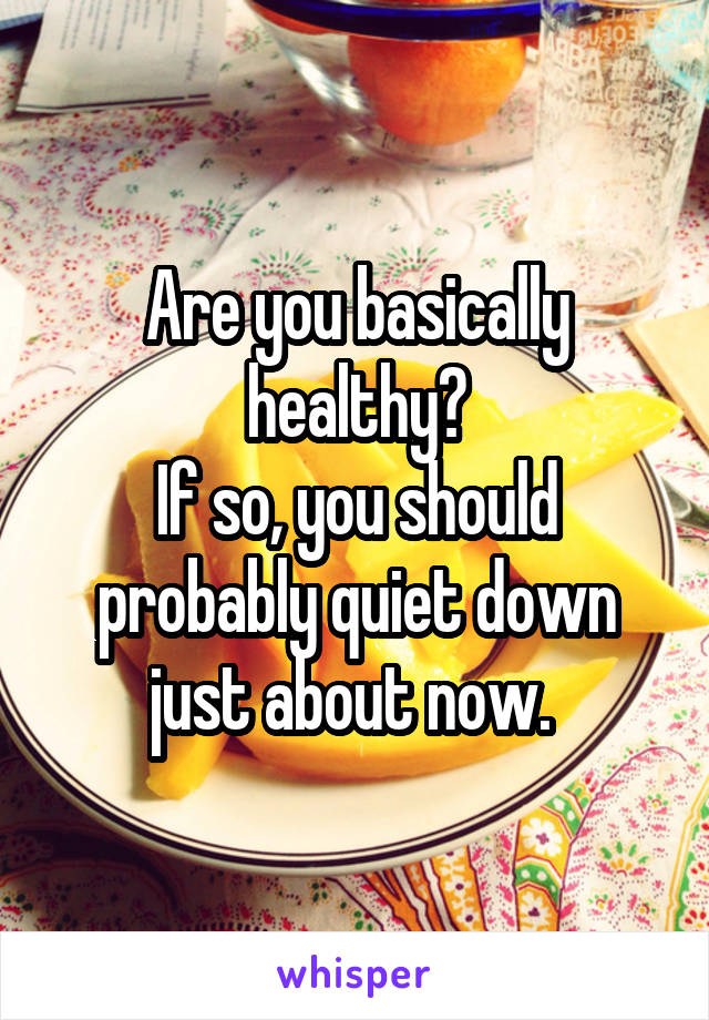 Are you basically healthy?
If so, you should probably quiet down just about now. 