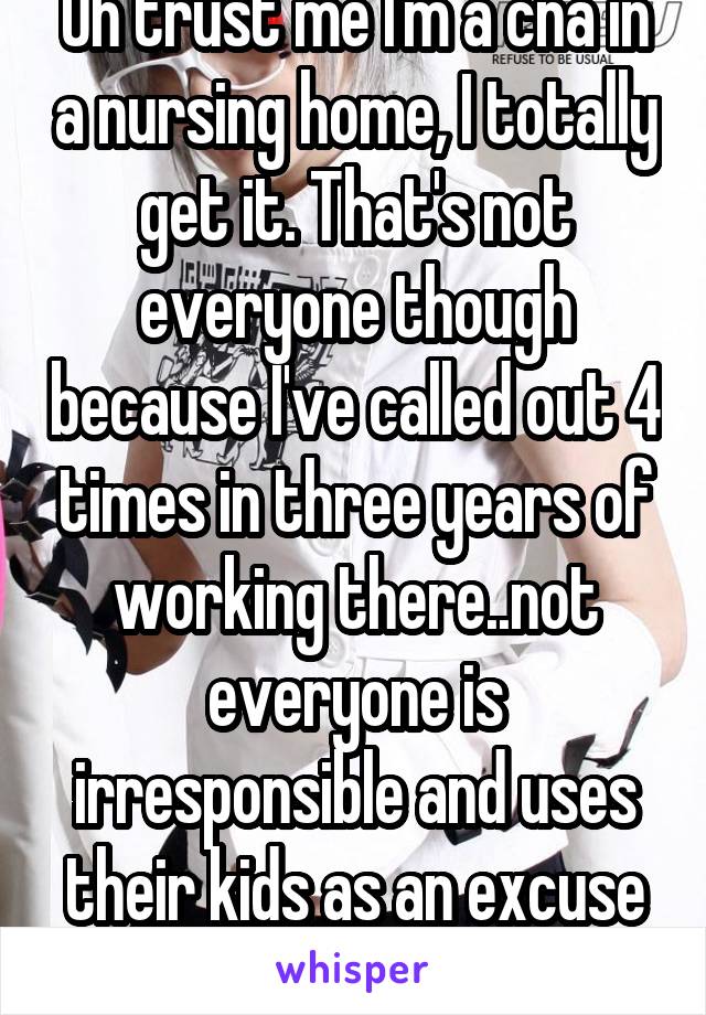 Oh trust me I'm a cna in a nursing home, I totally get it. That's not everyone though because I've called out 4 times in three years of working there..not everyone is irresponsible and uses their kids as an excuse to miss work 