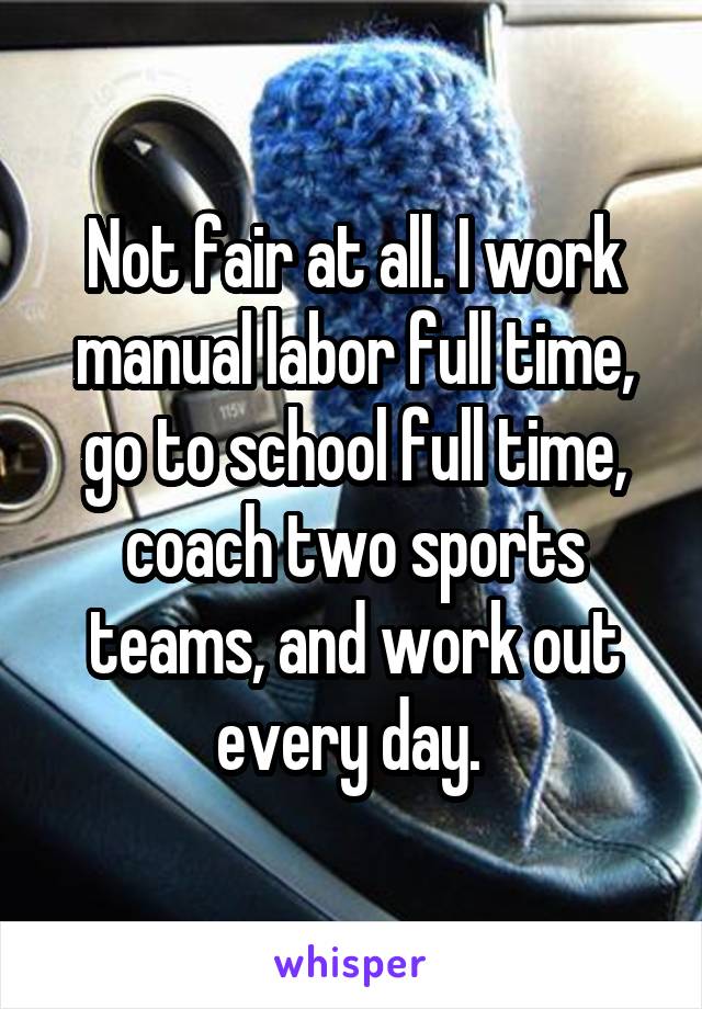 Not fair at all. I work manual labor full time, go to school full time, coach two sports teams, and work out every day. 