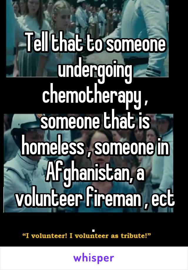 Tell that to someone undergoing chemotherapy , someone that is homeless , someone in Afghanistan, a volunteer fireman , ect . 