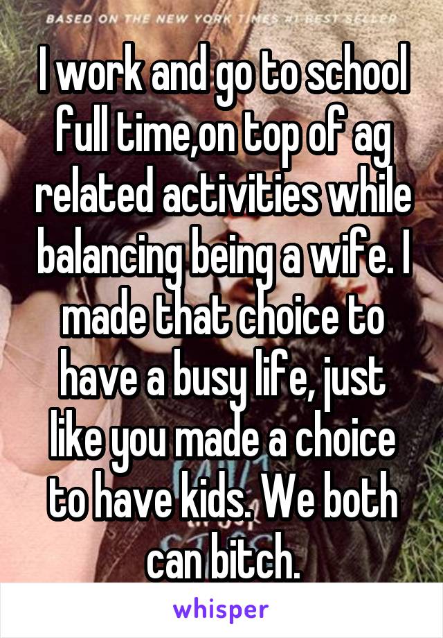 I work and go to school full time,on top of ag related activities while balancing being a wife. I made that choice to have a busy life, just like you made a choice to have kids. We both can bitch.