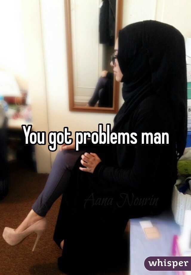 You got problems man