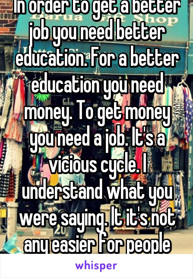 In order to get a better job you need better education. For a better education you need money. To get money you need a job. It's a vicious cycle. I understand what you were saying. It it's not any easier for people without kids.