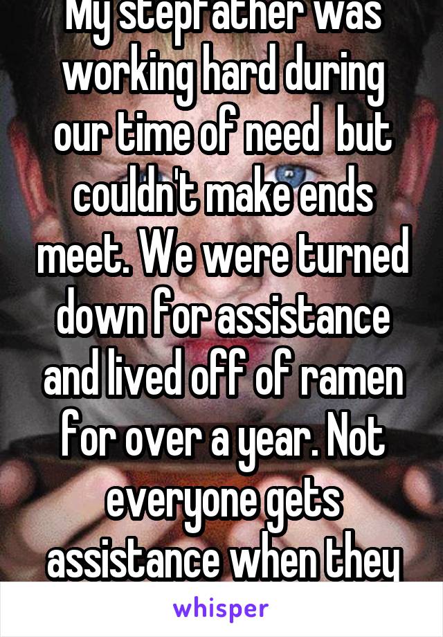 My stepfather was working hard during our time of need  but couldn't make ends meet. We were turned down for assistance and lived off of ramen for over a year. Not everyone gets assistance when they need it.