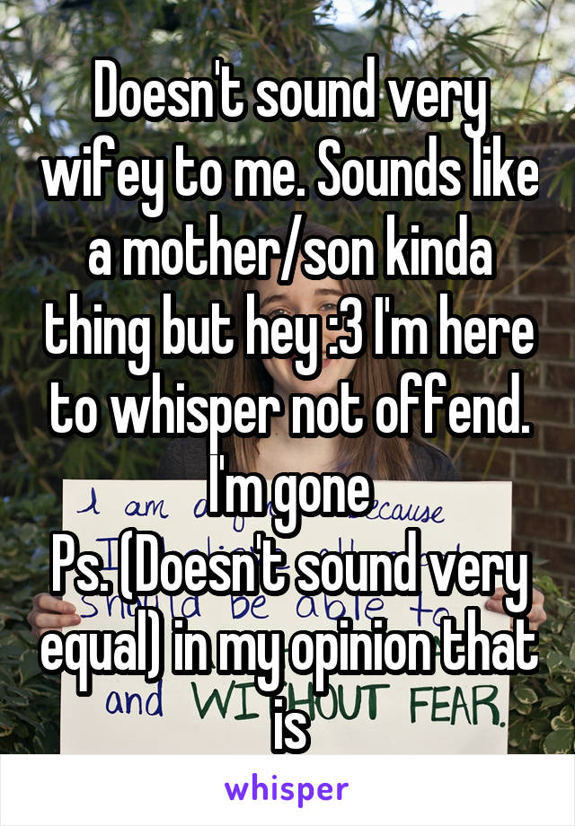 Doesn't sound very wifey to me. Sounds like a mother/son kinda thing but hey :3 I'm here to whisper not offend.
I'm gone
Ps. (Doesn't sound very equal) in my opinion that is