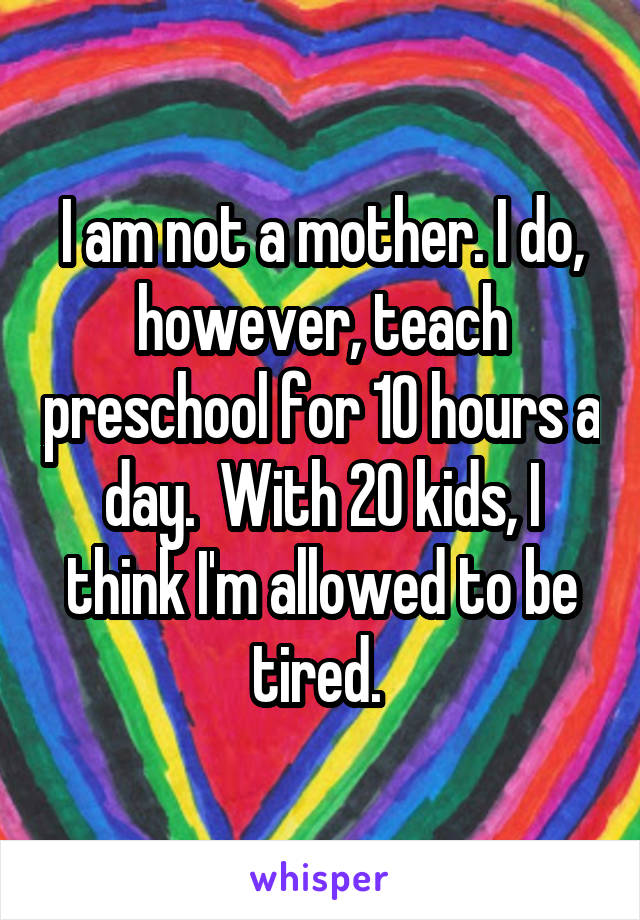 I am not a mother. I do, however, teach preschool for 10 hours a day.  With 20 kids, I think I'm allowed to be tired. 