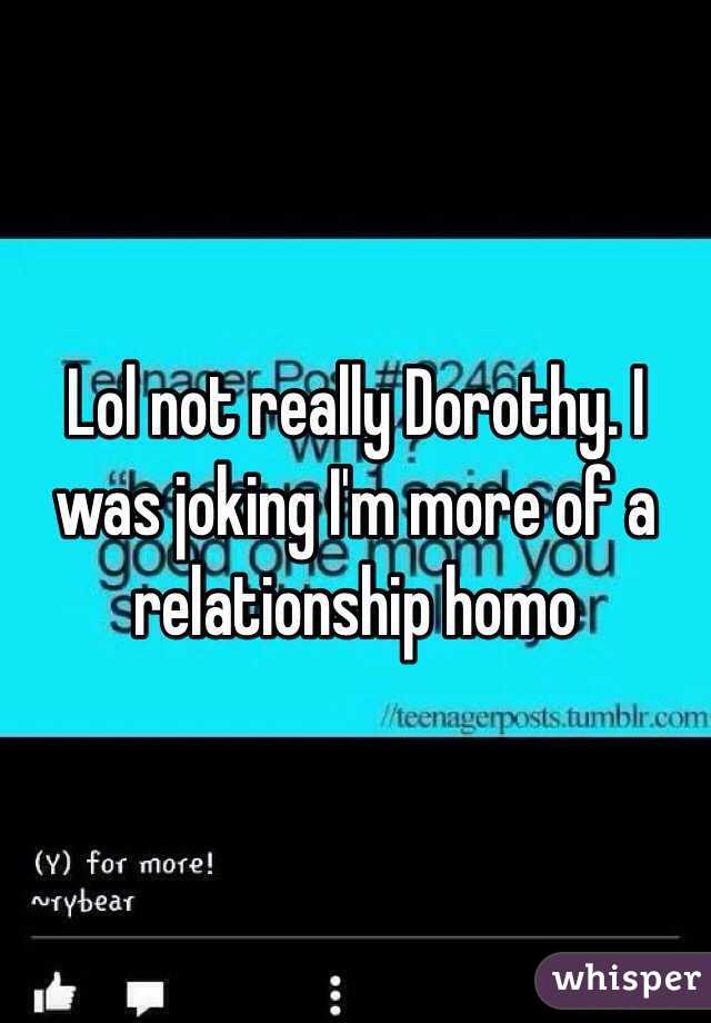 Lol not really Dorothy. I was joking I'm more of a relationship homo 