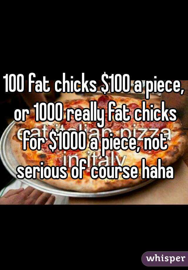 100 fat chicks $100 a piece, or 1000 really fat chicks for $1000 a piece, not serious of course haha