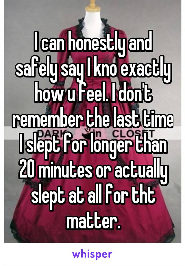 I can honestly and safely say I kno exactly how u feel. I don't remember the last time I slept for longer than 20 minutes or actually slept at all for tht matter.