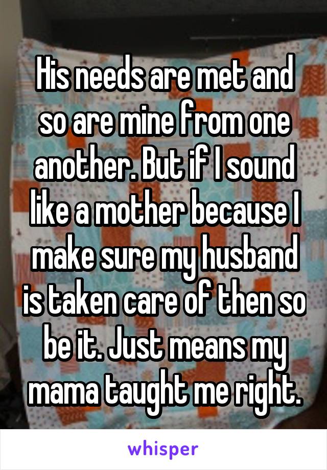 His needs are met and so are mine from one another. But if I sound like a mother because I make sure my husband is taken care of then so be it. Just means my mama taught me right.