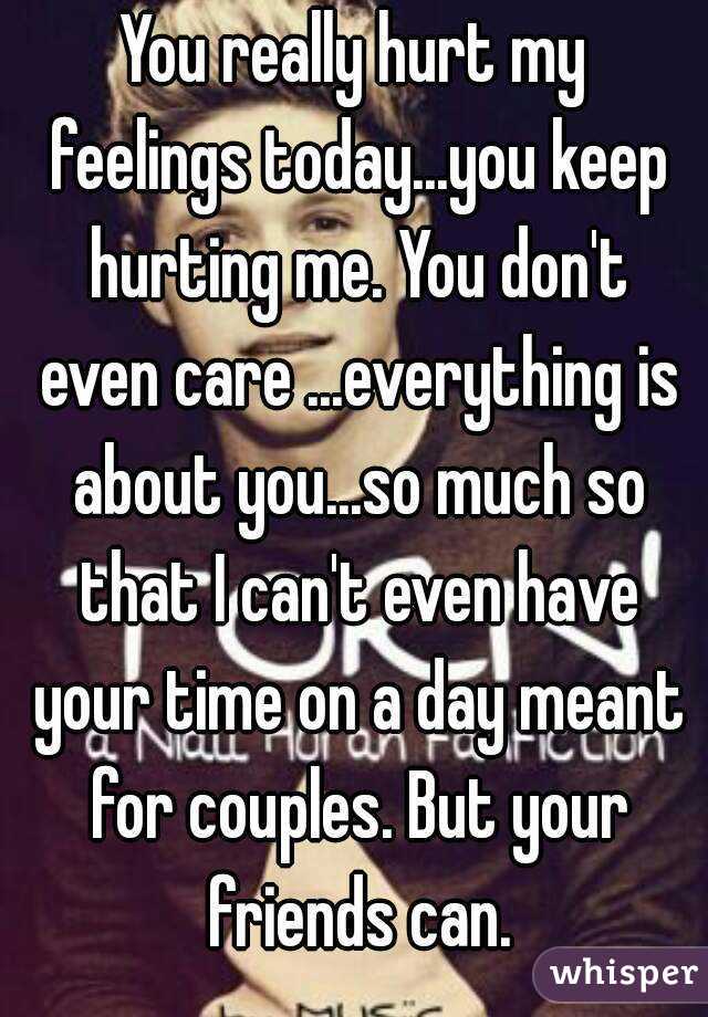 You really hurt my feelings today...you keep hurting me. You don't even care ...everything is about you...so much so that I can't even have your time on a day meant for couples. But your friends can.