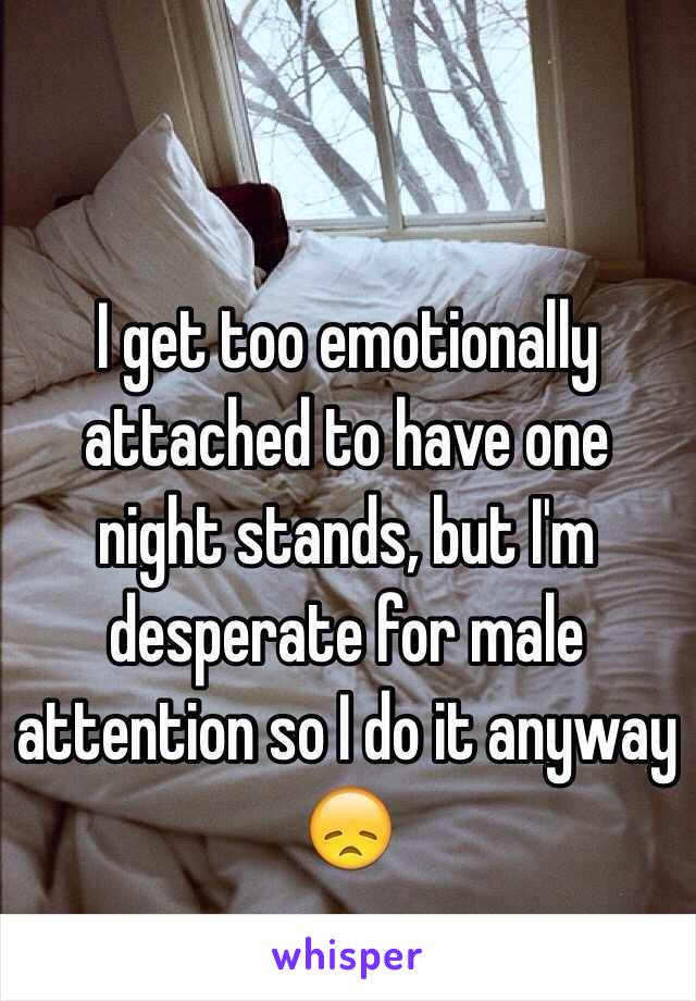 I get too emotionally attached to have one night stands, but I'm desperate for male attention so I do it anyway 
