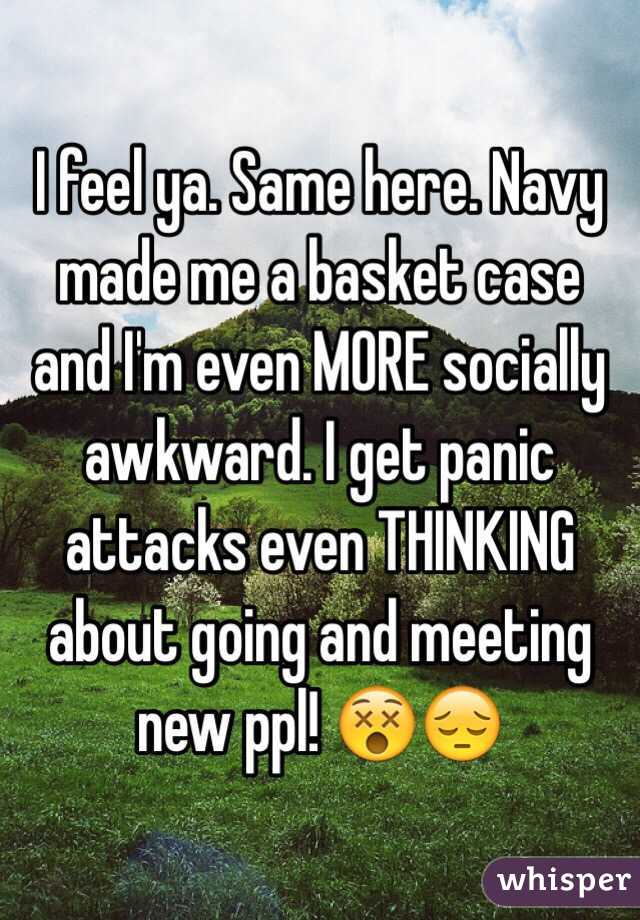 I feel ya. Same here. Navy made me a basket case and I'm even MORE socially awkward. I get panic attacks even THINKING about going and meeting new ppl! 😵😔