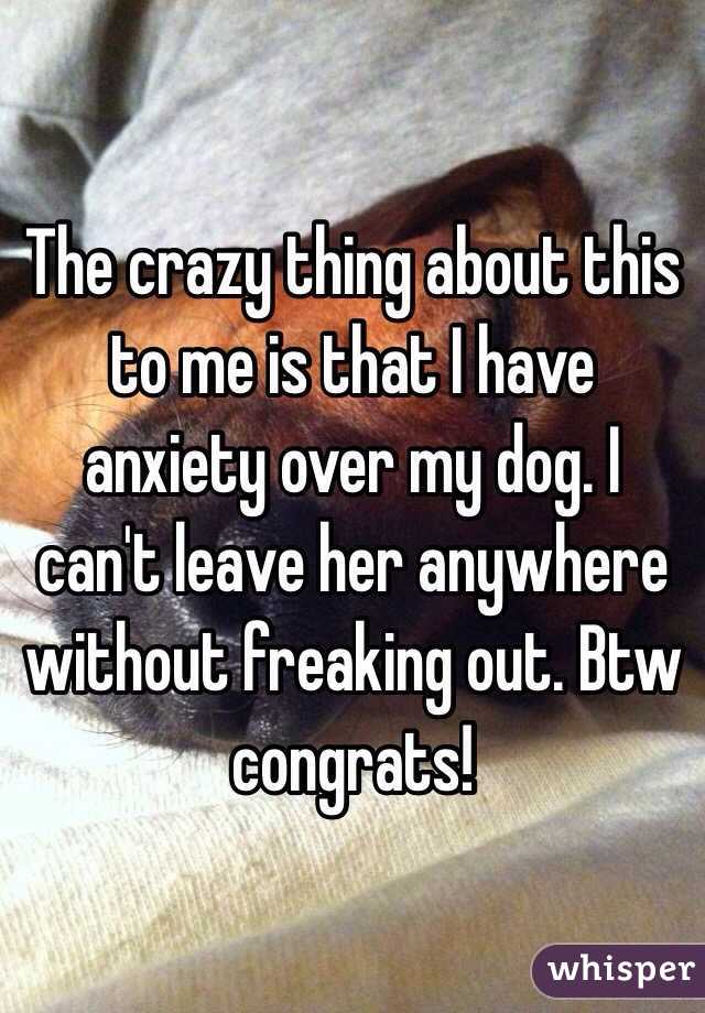 The crazy thing about this to me is that I have anxiety over my dog. I can't leave her anywhere without freaking out. Btw congrats!