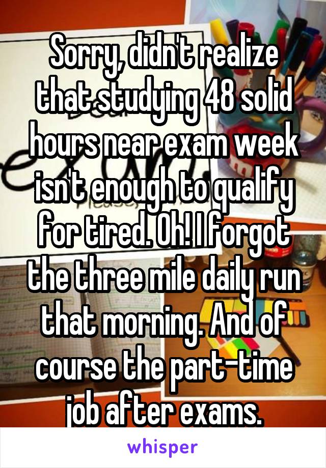 Sorry, didn't realize that studying 48 solid hours near exam week isn't enough to qualify for tired. Oh! I forgot the three mile daily run that morning. And of course the part-time job after exams.