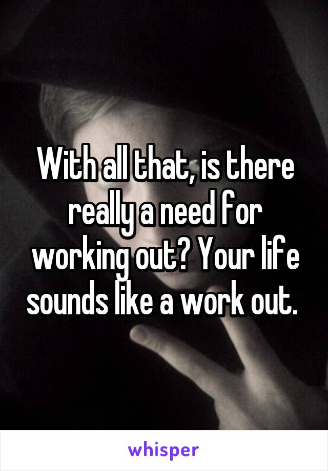 With all that, is there really a need for working out? Your life sounds like a work out. 