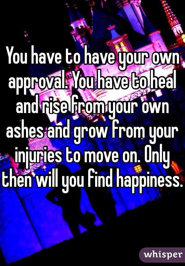 You have to have your own approval. You have to heal and rise from your own ashes and grow from your injuries to move on. Only then will you find happiness.