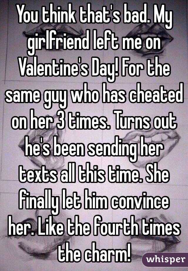 You think that's bad. My girlfriend left me on Valentine's Day! For the same guy who has cheated on her 3 times. Turns out he's been sending her texts all this time. She finally let him convince her. Like the fourth times the charm!