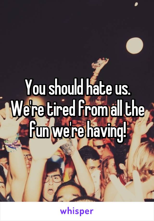 You should hate us. We're tired from all the fun we're having!