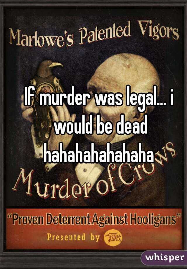 If murder was legal... i would be dead hahahahahahaha 