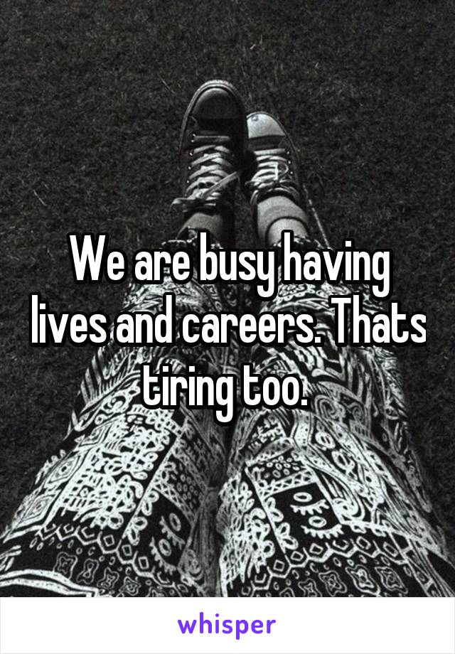 We are busy having lives and careers. Thats tiring too. 