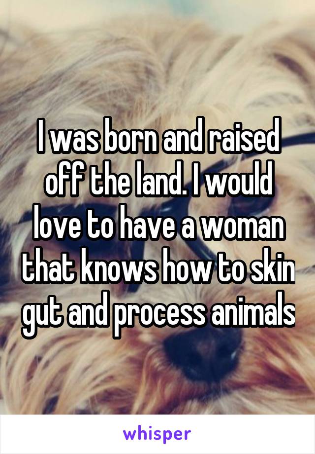 I was born and raised off the land. I would love to have a woman that knows how to skin gut and process animals