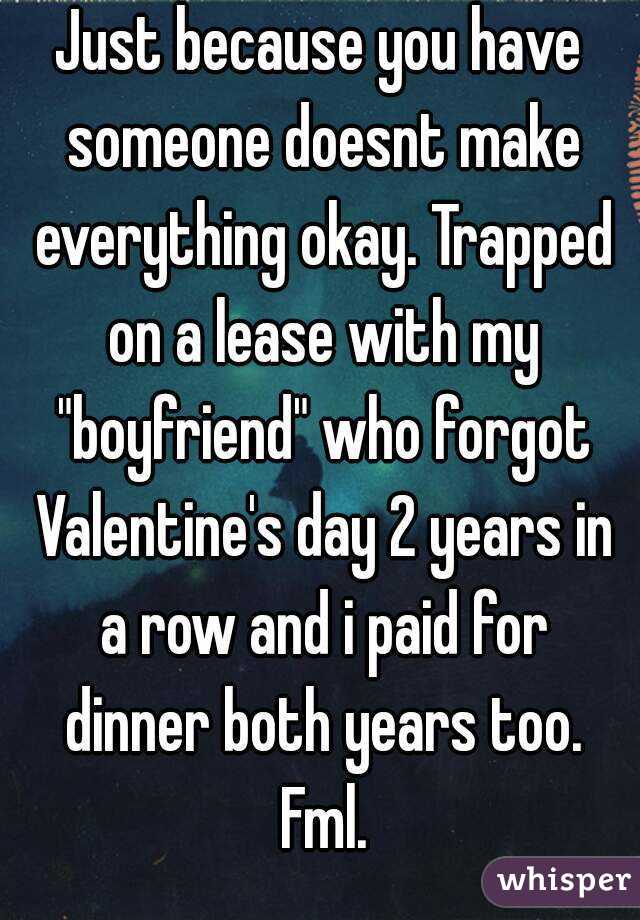 Just because you have someone doesnt make everything okay. Trapped on a lease with my "boyfriend" who forgot Valentine's day 2 years in a row and i paid for dinner both years too. Fml.