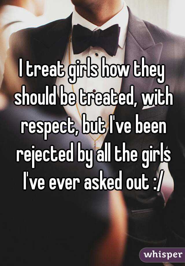 I treat girls how they should be treated, with respect, but I've been rejected by all the girls I've ever asked out :/