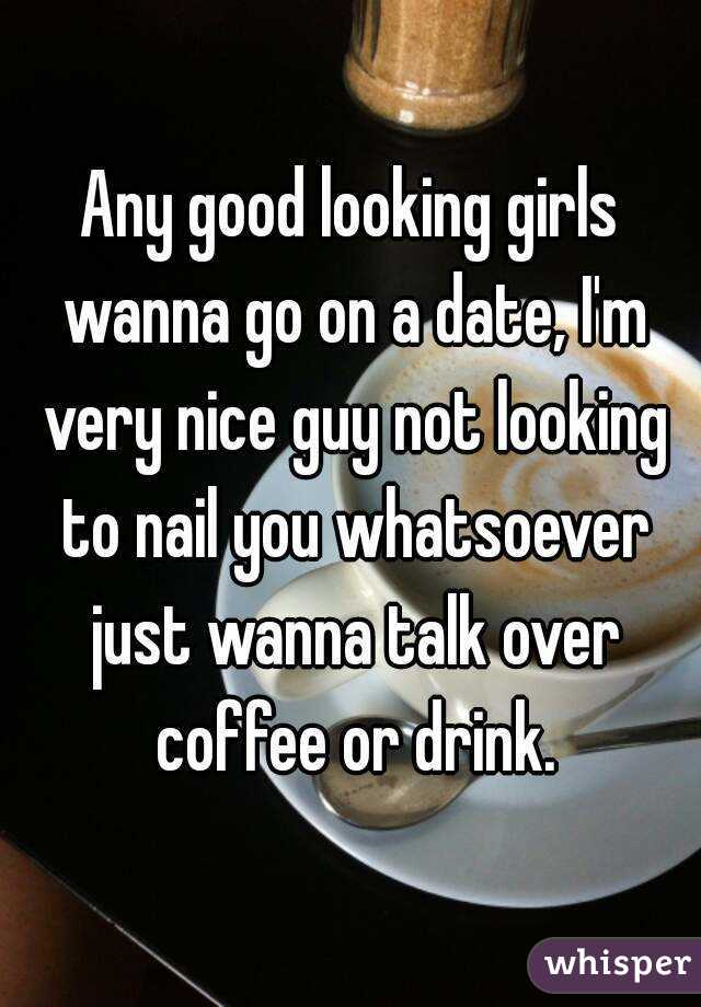 Any good looking girls wanna go on a date, I'm very nice guy not looking to nail you whatsoever just wanna talk over coffee or drink.