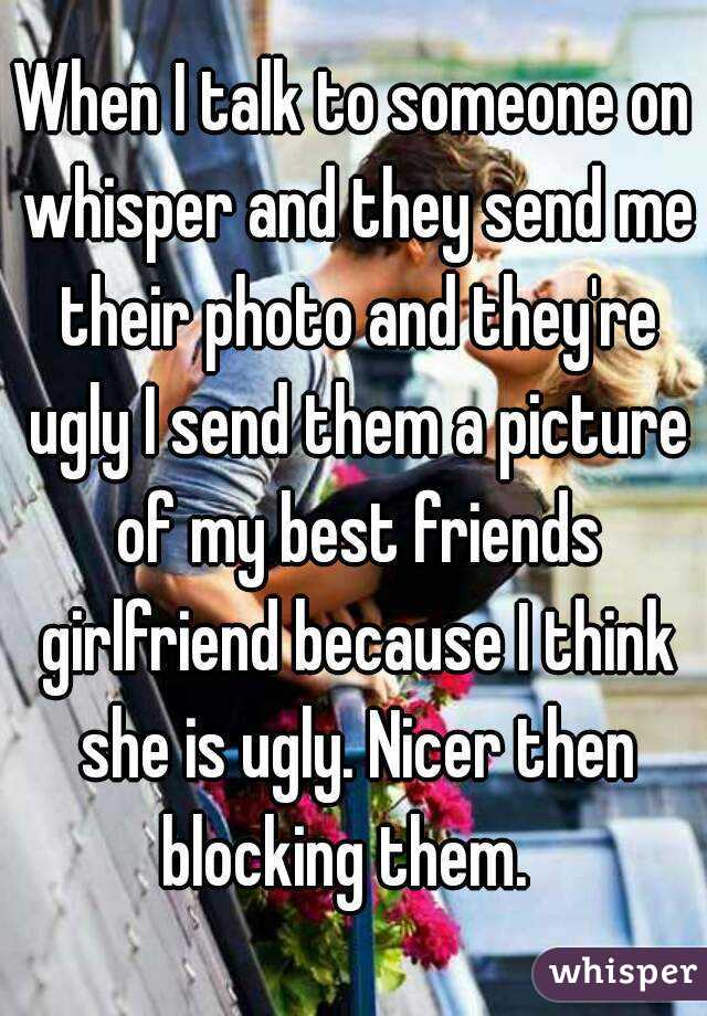 When I talk to someone on whisper and they send me their photo and they're ugly I send them a picture of my best friends girlfriend because I think she is ugly. Nicer then blocking them.  