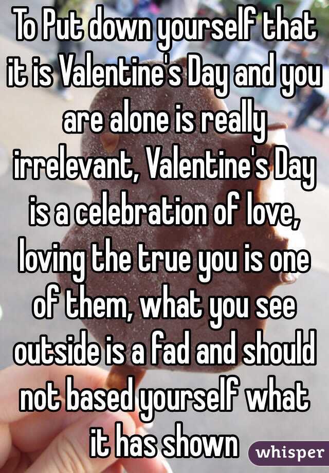 To Put down yourself that it is Valentine's Day and you are alone is really irrelevant, Valentine's Day is a celebration of love, loving the true you is one of them, what you see outside is a fad and should not based yourself what it has shown