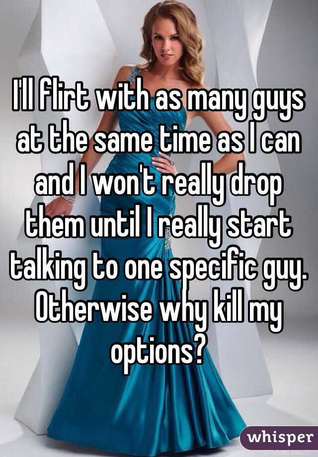 I'll flirt with as many guys at the same time as I can and I won't really drop them until I really start talking to one specific guy. Otherwise why kill my options?