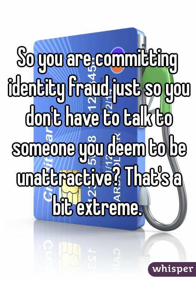 So you are committing identity fraud just so you don't have to talk to someone you deem to be unattractive? That's a bit extreme. 