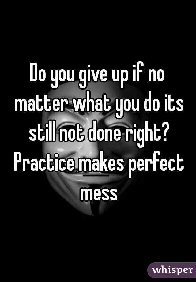 Do you give up if no matter what you do its still not done right? Practice makes perfect mess