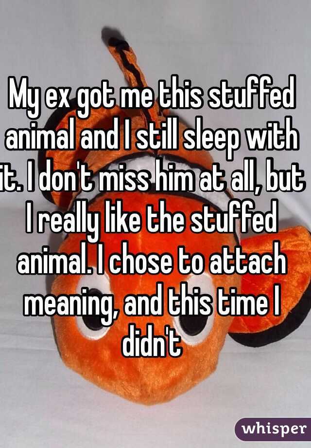 My ex got me this stuffed animal and I still sleep with it. I don't miss him at all, but I really like the stuffed animal. I chose to attach meaning, and this time I didn't