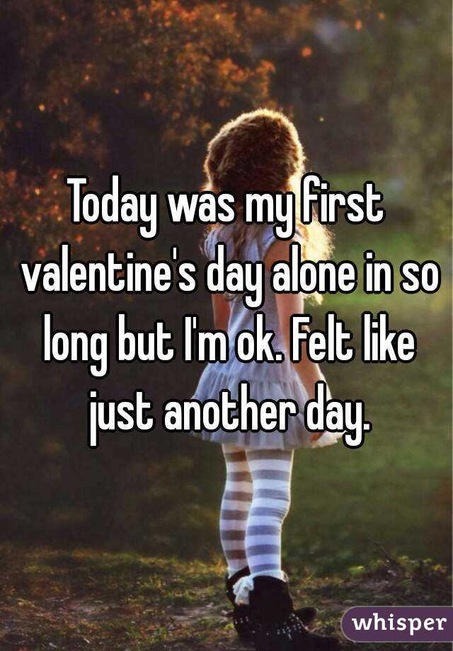 Today was my first valentine's day alone in so long but I'm ok. Felt like just another day.
