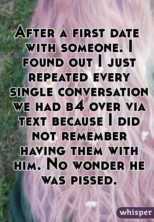 After a first date with someone. I found out I just repeated every single conversation we had b4 over via text because I did not remember having them with him. No wonder he was pissed.