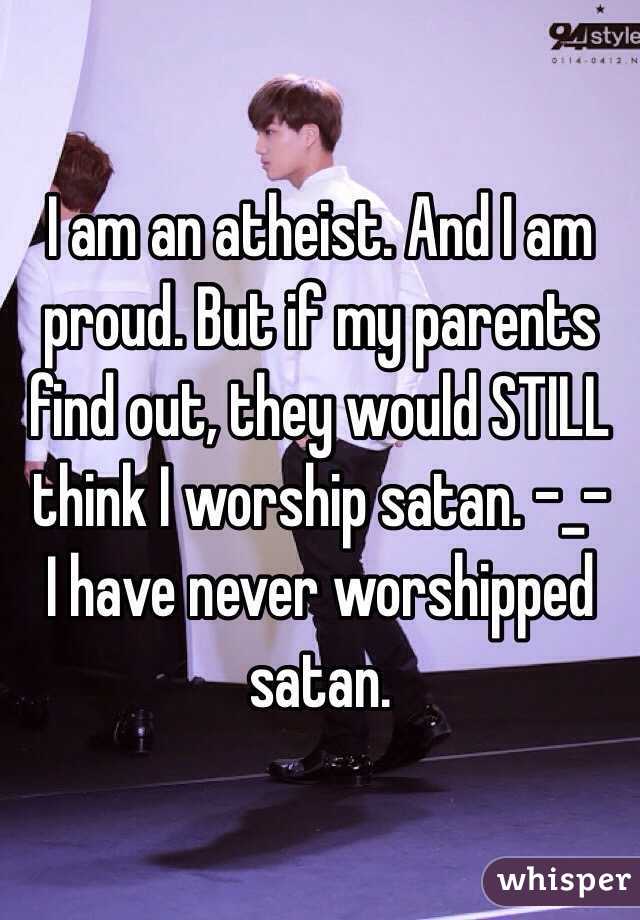 I am an atheist. And I am proud. But if my parents find out, they would STILL think I worship satan. -_-  I have never worshipped satan. 