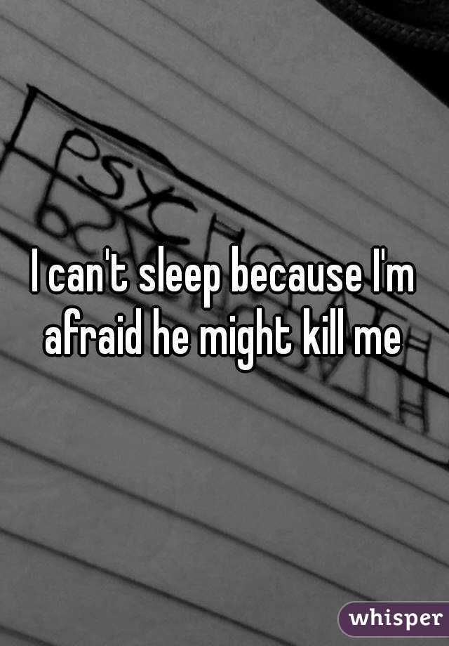 I can't sleep because I'm afraid he might kill me 
