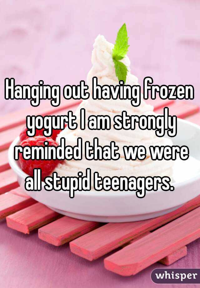 Hanging out having frozen yogurt I am strongly reminded that we were all stupid teenagers. 