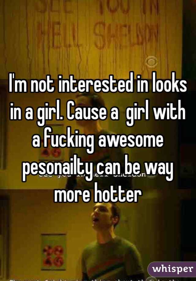 I'm not interested in looks in a girl. Cause a  girl with a fucking awesome pesonailty can be way more hotter 