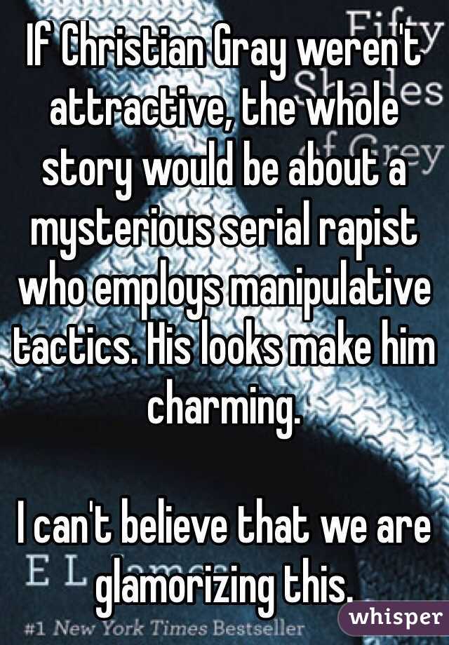 If Christian Gray weren't attractive, the whole story would be about a mysterious serial rapist who employs manipulative tactics. His looks make him charming.

I can't believe that we are glamorizing this.
