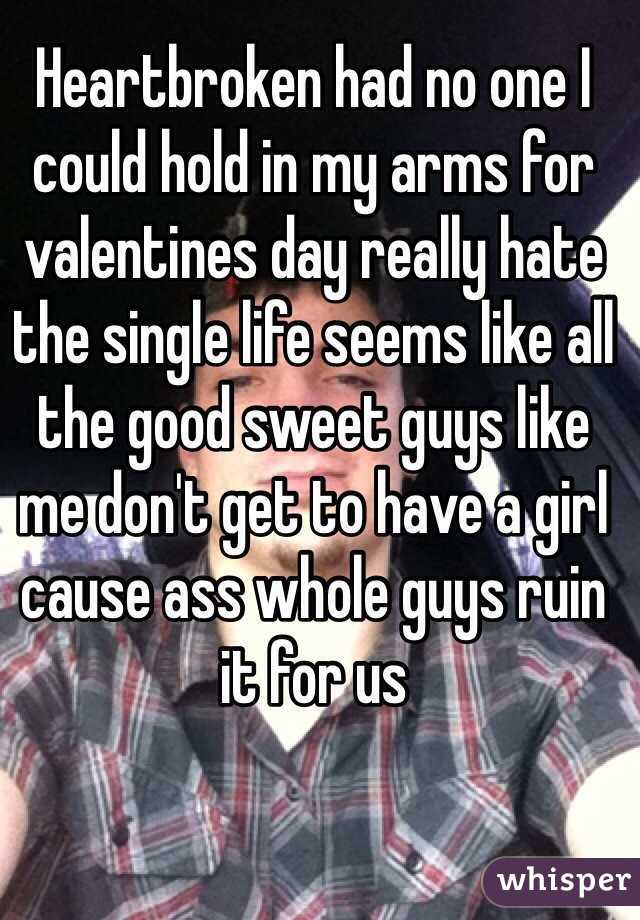 Heartbroken had no one I could hold in my arms for valentines day really hate the single life seems like all the good sweet guys like me don't get to have a girl cause ass whole guys ruin it for us

 