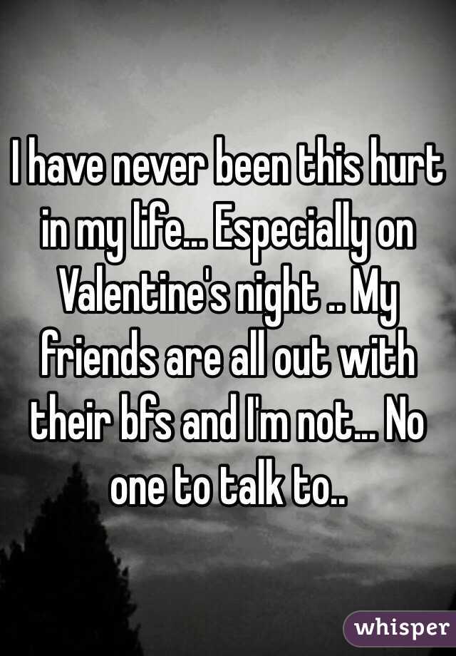 I have never been this hurt in my life... Especially on Valentine's night .. My friends are all out with their bfs and I'm not... No one to talk to..