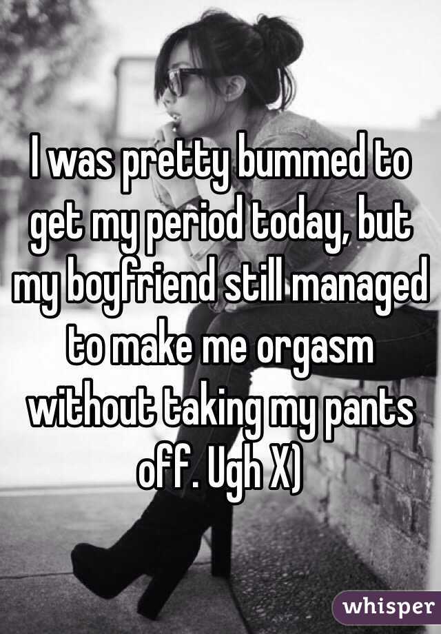 I was pretty bummed to get my period today, but my boyfriend still managed to make me orgasm without taking my pants off. Ugh X)