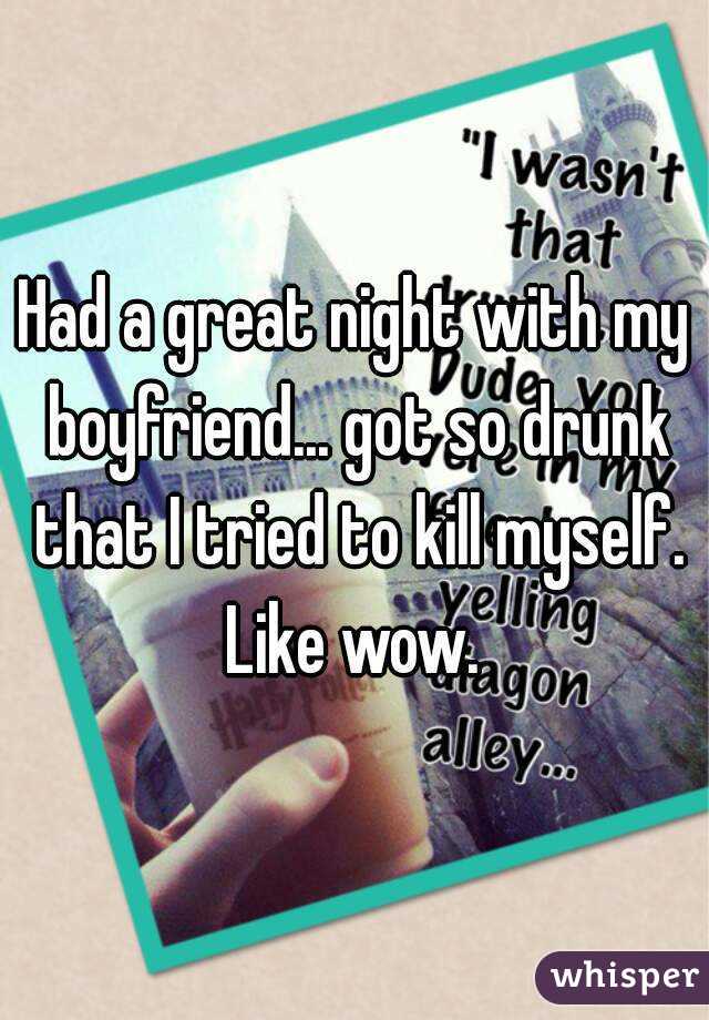 Had a great night with my boyfriend... got so drunk that I tried to kill myself. Like wow. 