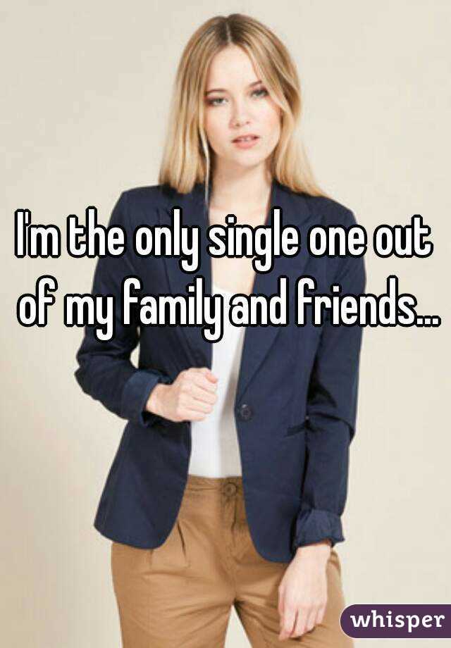 I'm the only single one out of my family and friends... 